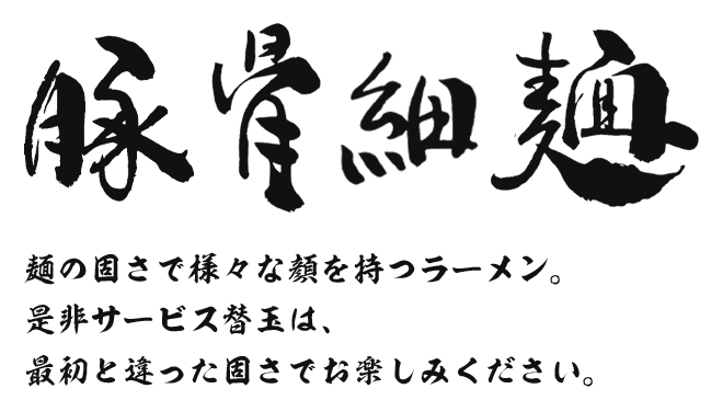 豚骨細麺 豚骨醤油にこだわった極上の一杯麺の固さで様々な顔をもつラーメン替玉1玉もサービスしており、味変更で最後まで飽きずに楽しめます！